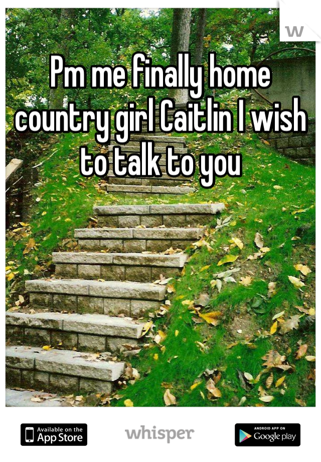 Pm me finally home country girl Caitlin I wish to talk to you 