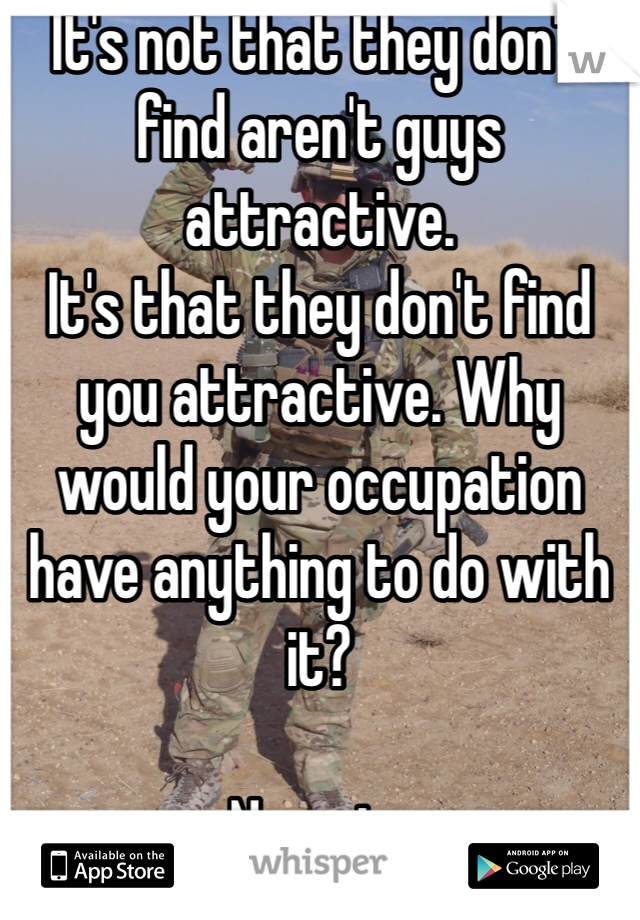 It's not that they don't find aren't guys attractive. 
It's that they don't find you attractive. Why would your occupation have anything to do with it?

Numpty
