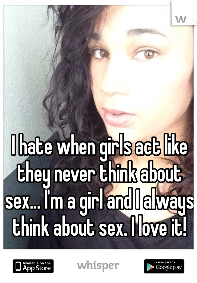 I hate when girls act like they never think about sex... I'm a girl and I always think about sex. I love it! 
