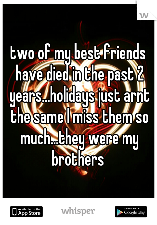 two of my best friends have died in the past 2 years...holidays just arnt the same I miss them so much...they were my brothers 