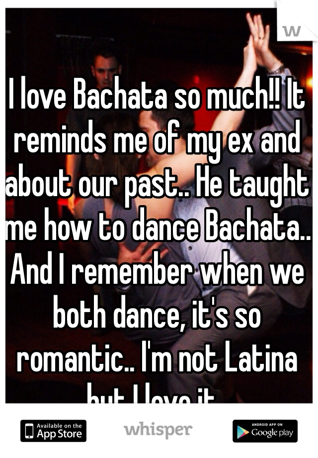 I love Bachata so much!! It reminds me of my ex and about our past.. He taught me how to dance Bachata.. And I remember when we both dance, it's so romantic.. I'm not Latina but I love it..
