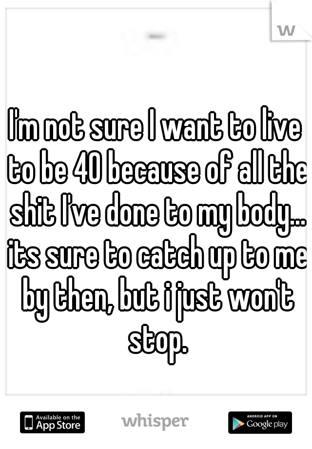 I'm not sure I want to live to be 40 because of all the shit I've done to my body... its sure to catch up to me by then, but i just won't stop.