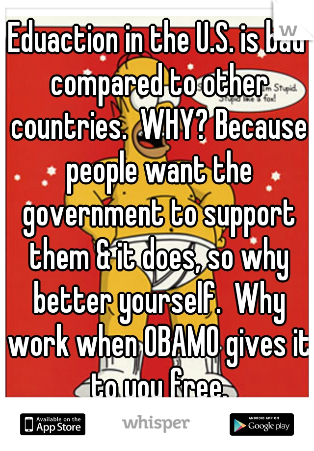 Eduaction in the U.S. is bad compared to other countries.  WHY? Because people want the government to support them & it does, so why better yourself.  Why work when OBAMO gives it to you free.