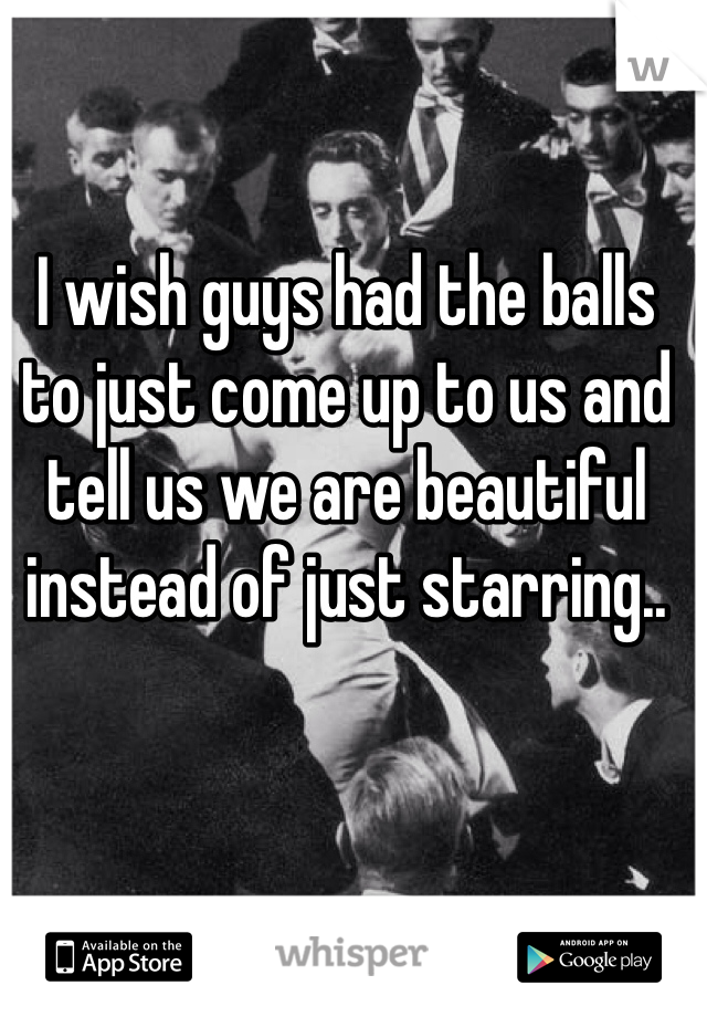 I wish guys had the balls to just come up to us and tell us we are beautiful instead of just starring..
