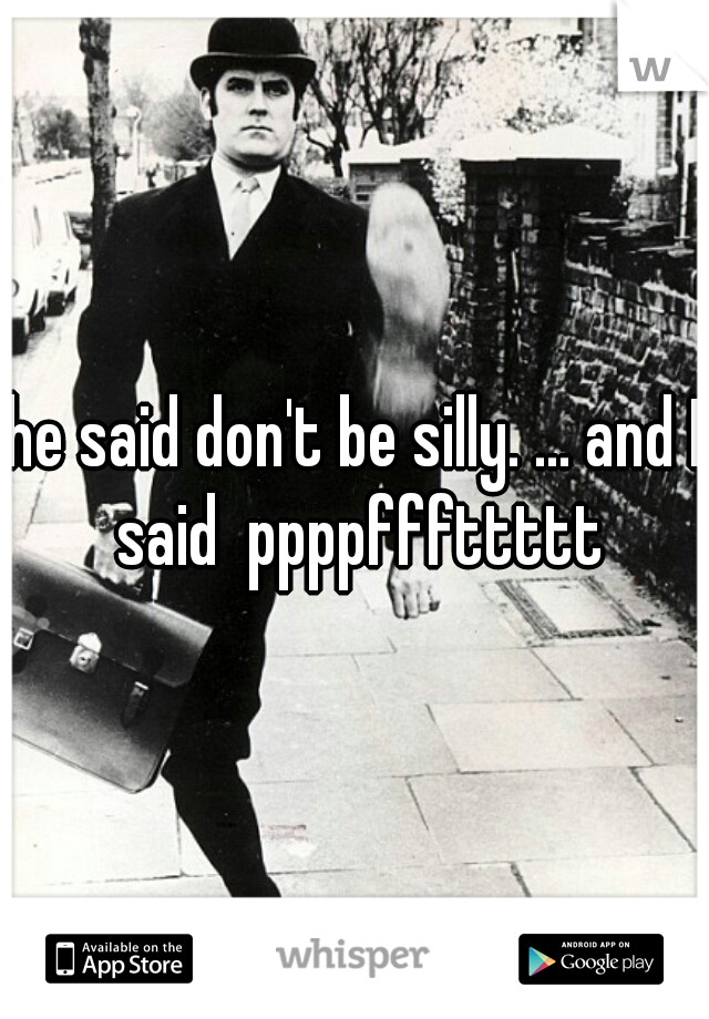 he said don't be silly. ... and I said  ppppfffttttt