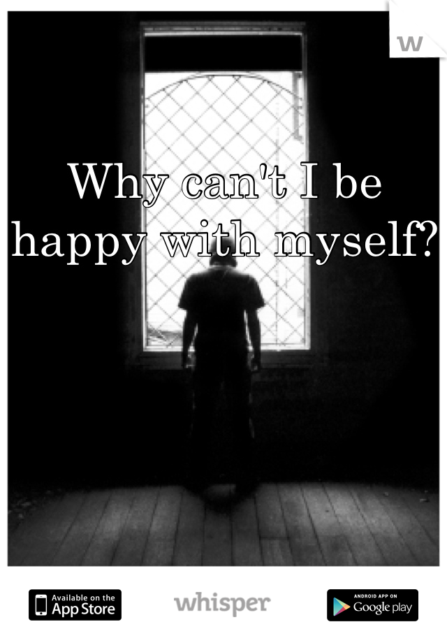 Why can't I be happy with myself?