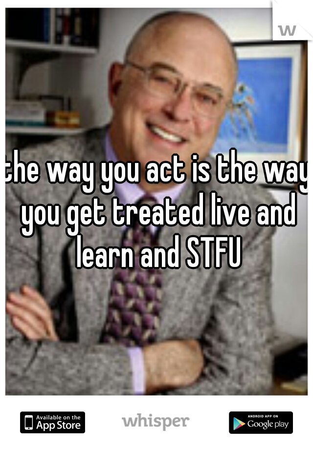 the way you act is the way you get treated live and learn and STFU