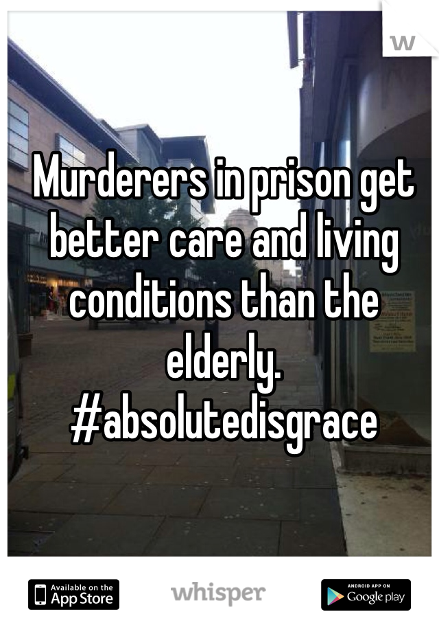 Murderers in prison get better care and living conditions than the elderly. #absolutedisgrace