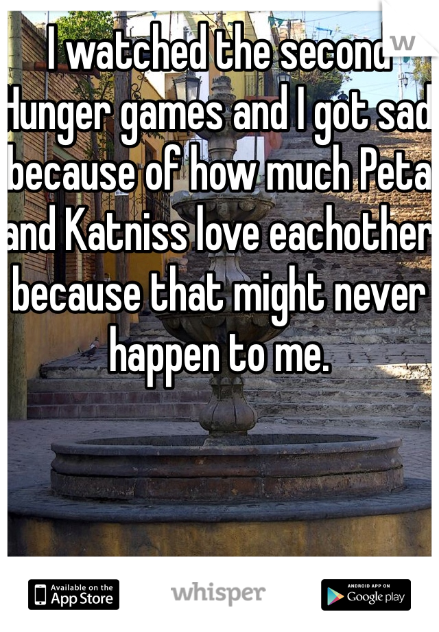 I watched the second Hunger games and I got sad because of how much Peta and Katniss love eachother because that might never happen to me.