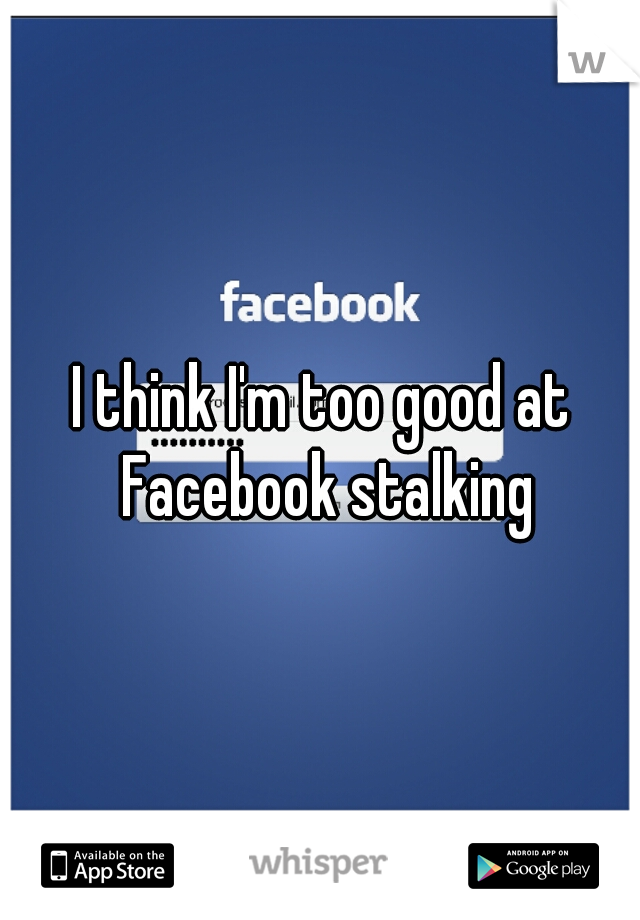 I think I'm too good at Facebook stalking