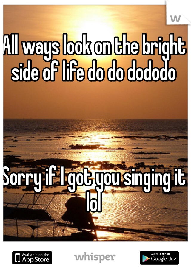 All ways look on the bright side of life do do dododo



Sorry if I got you singing it lol