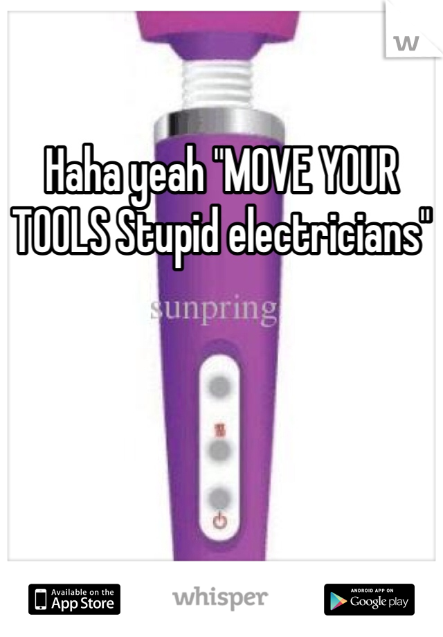 Haha yeah "MOVE YOUR TOOLS Stupid electricians" 