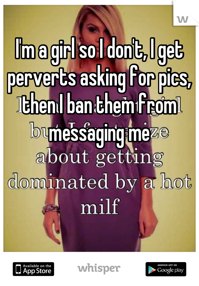 I'm a girl so I don't, I get perverts asking for pics, then I ban them from messaging me