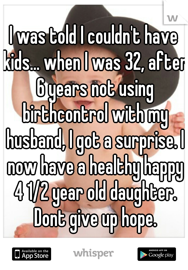 I was told I couldn't have kids... when I was 32, after 6 years not using birthcontrol with my husband, I got a surprise. I now have a healthy happy 4 1/2 year old daughter. Dont give up hope.