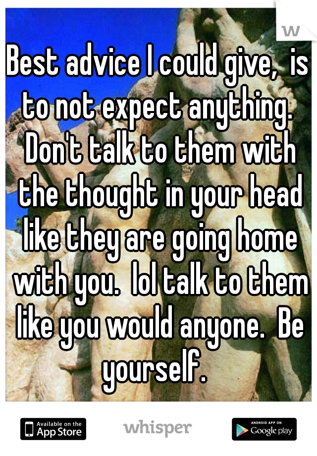 Best advice I could give,  is to not expect anything.  Don't talk to them with the thought in your head like they are going home with you.  lol talk to them like you would anyone.  Be yourself.  