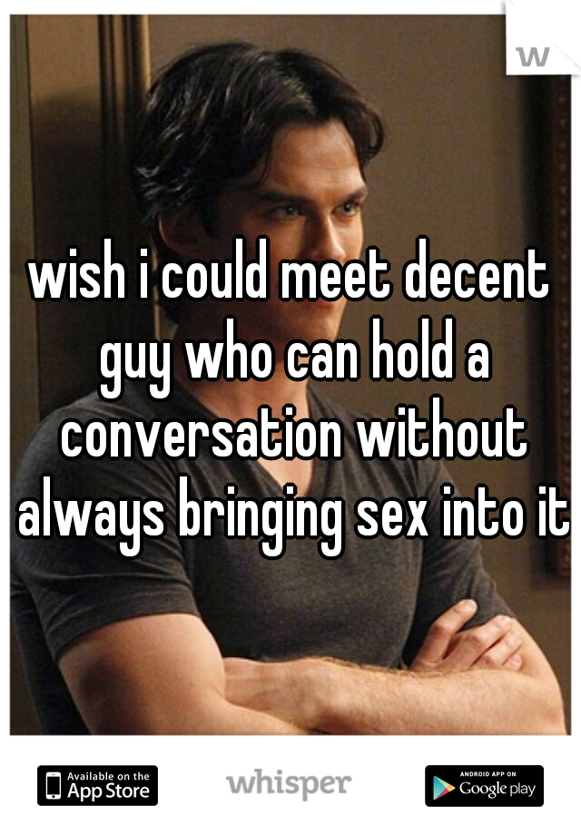 wish i could meet decent guy who can hold a conversation without always bringing sex into it