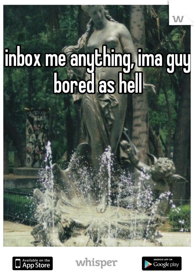 inbox me anything, ima guy bored as hell