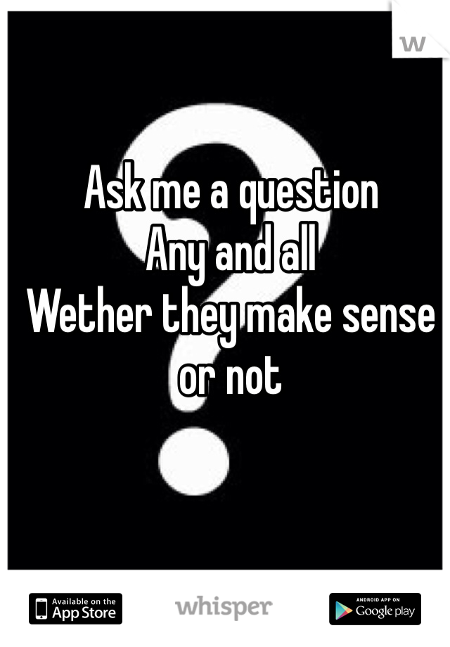 Ask me a question
Any and all
Wether they make sense or not
