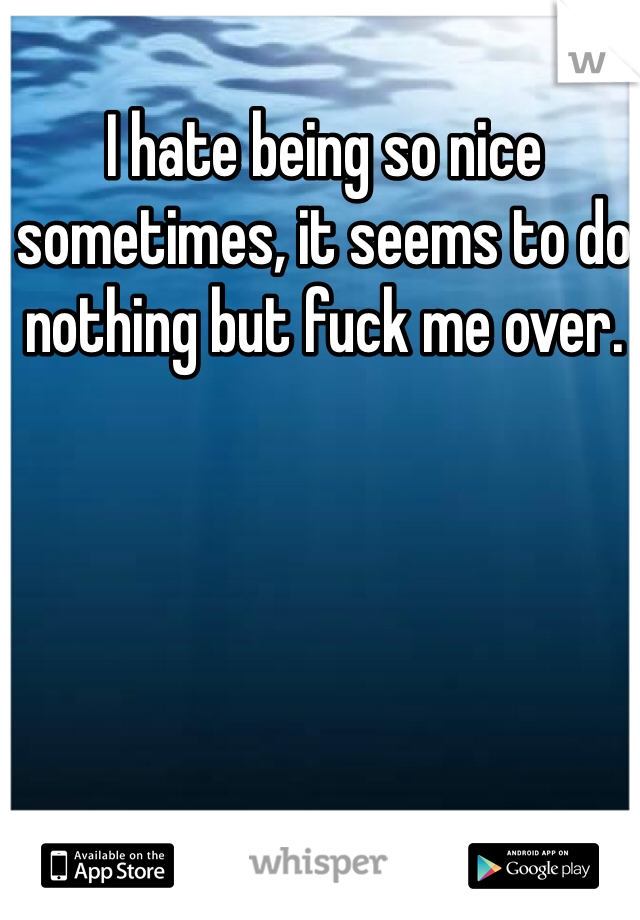 I hate being so nice sometimes, it seems to do nothing but fuck me over. 