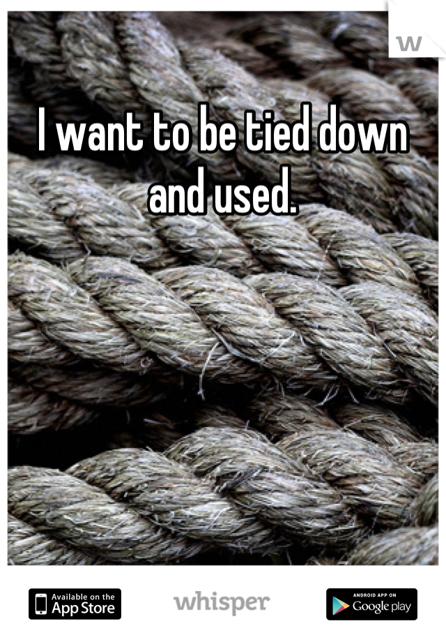 I want to be tied down and used.