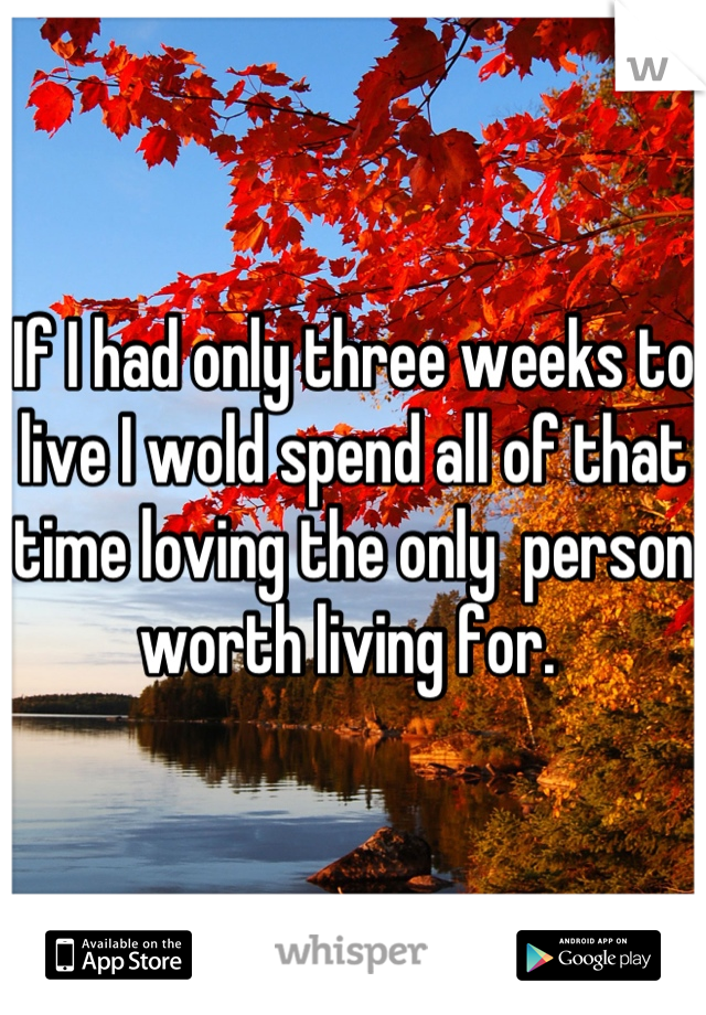 If I had only three weeks to live I wold spend all of that time loving the only  person worth living for. 
