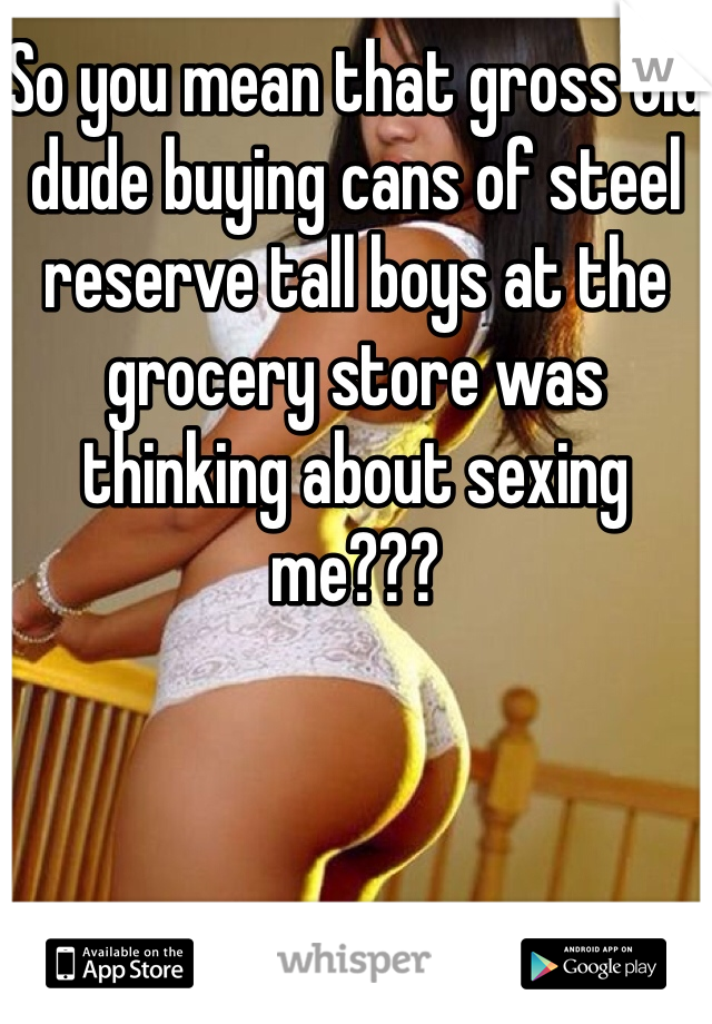 So you mean that gross old dude buying cans of steel reserve tall boys at the grocery store was thinking about sexing me???