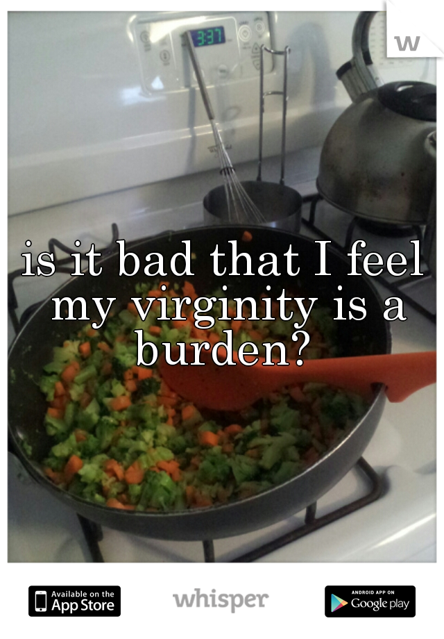 is it bad that I feel my virginity is a burden? 