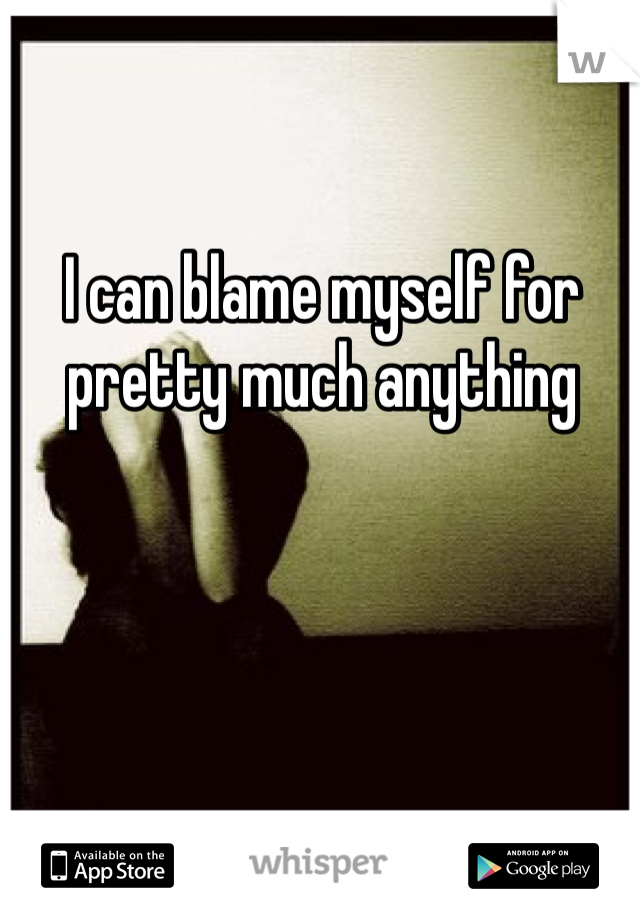 I can blame myself for pretty much anything