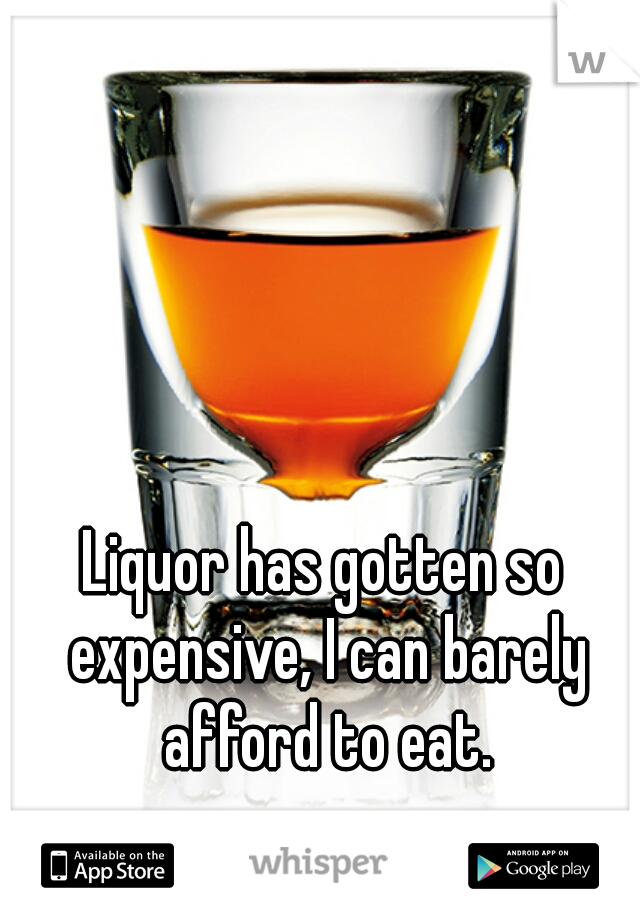 Liquor has gotten so expensive, I can barely afford to eat.