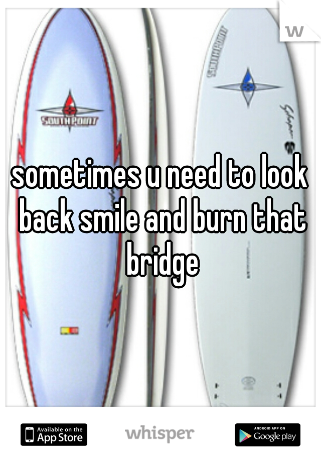 sometimes u need to look back smile and burn that bridge