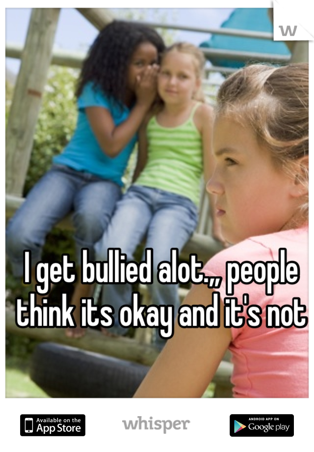 I get bullied alot.,, people think its okay and it's not