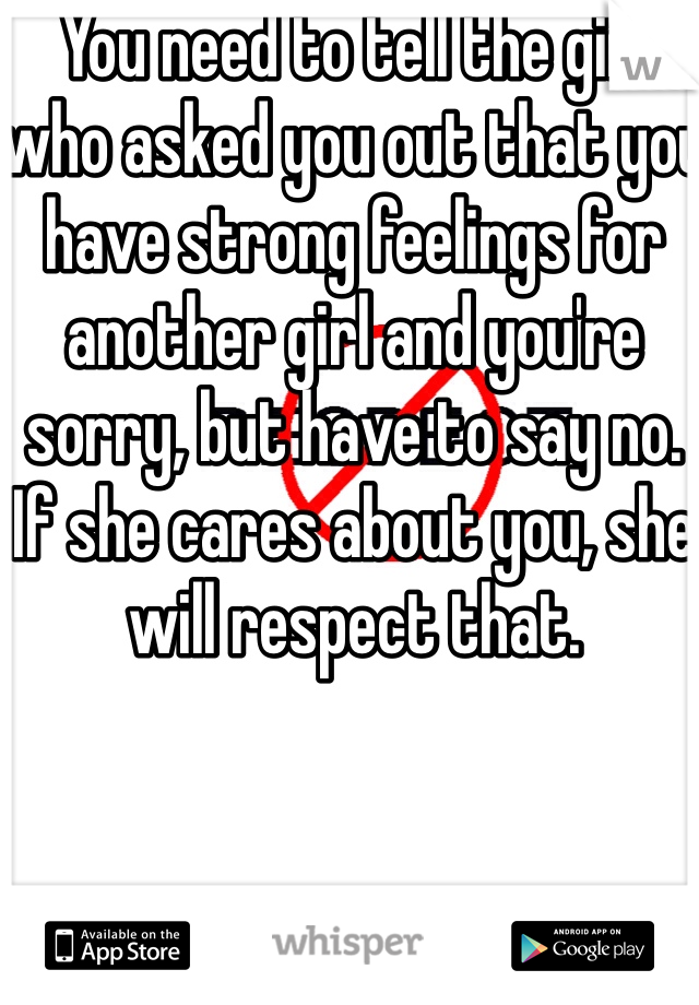 You need to tell the girl who asked you out that you have strong feelings for another girl and you're sorry, but have to say no. If she cares about you, she will respect that. 