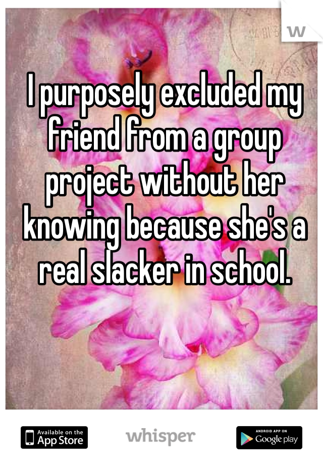 I purposely excluded my friend from a group project without her knowing because she's a real slacker in school. 