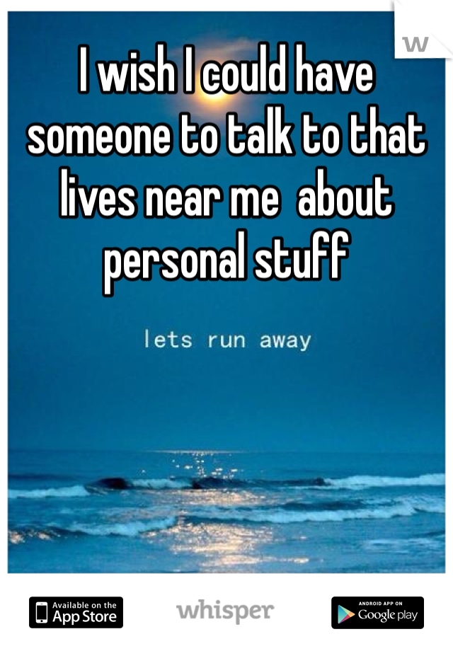 I wish I could have someone to talk to that lives near me  about personal stuff 