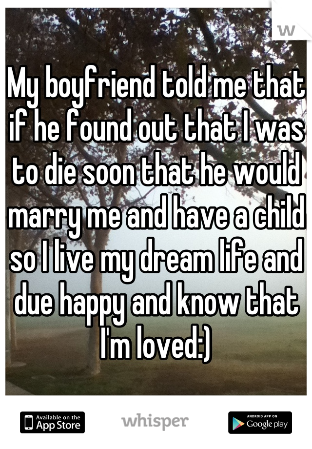 My boyfriend told me that if he found out that I was to die soon that he would marry me and have a child so I live my dream life and due happy and know that I'm loved:)