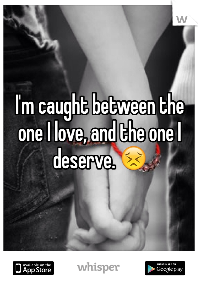 I'm caught between the one I love, and the one I deserve. 😣