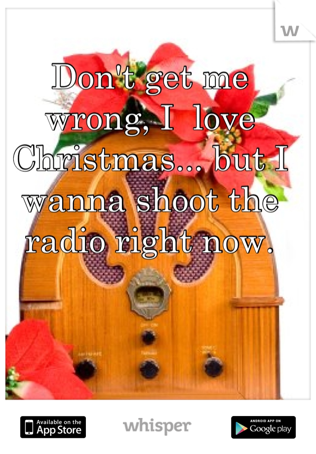 Don't get me wrong, I  love Christmas... but I wanna shoot the radio right now.