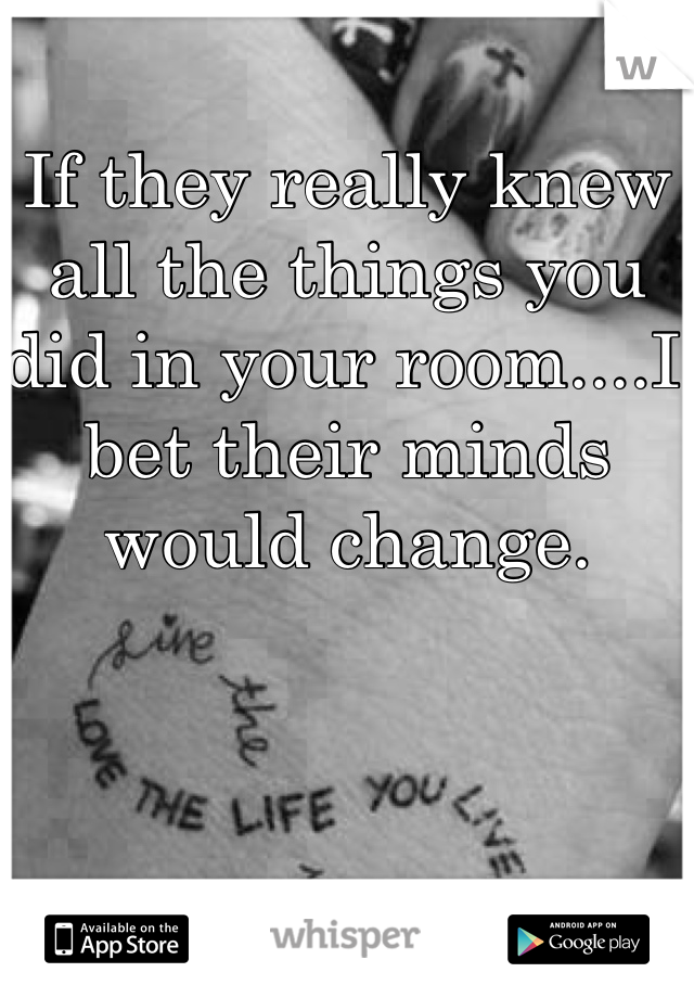 If they really knew all the things you did in your room....I bet their minds would change. 