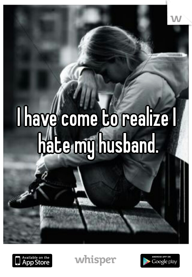 I have come to realize I hate my husband.