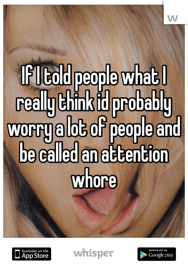 If I told people what I really think id probably worry a lot of people and be called an attention whore 