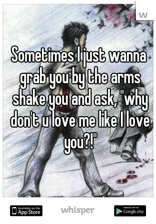 Sometimes I just wanna grab you by the arms shake you and ask, "why don't u love me like I love you?!"