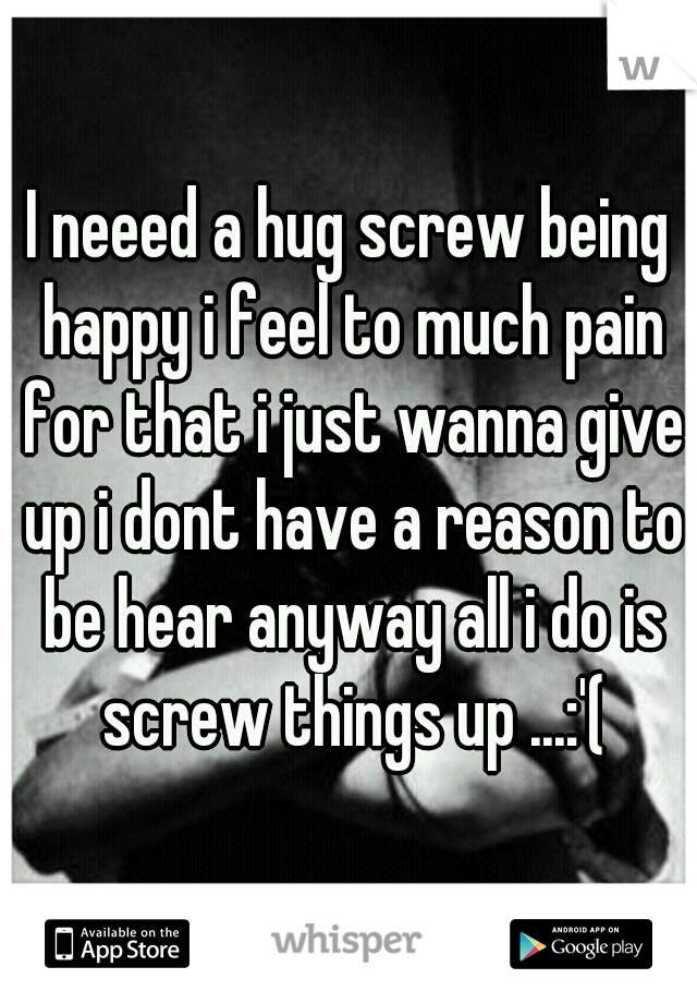I neeed a hug screw being happy i feel to much pain for that i just wanna give up i dont have a reason to be hear anyway all i do is screw things up ...:'(