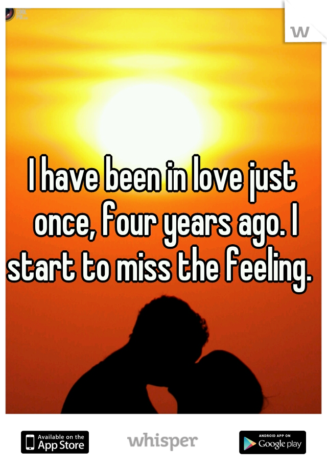 I have been in love just once, four years ago. I start to miss the feeling.  