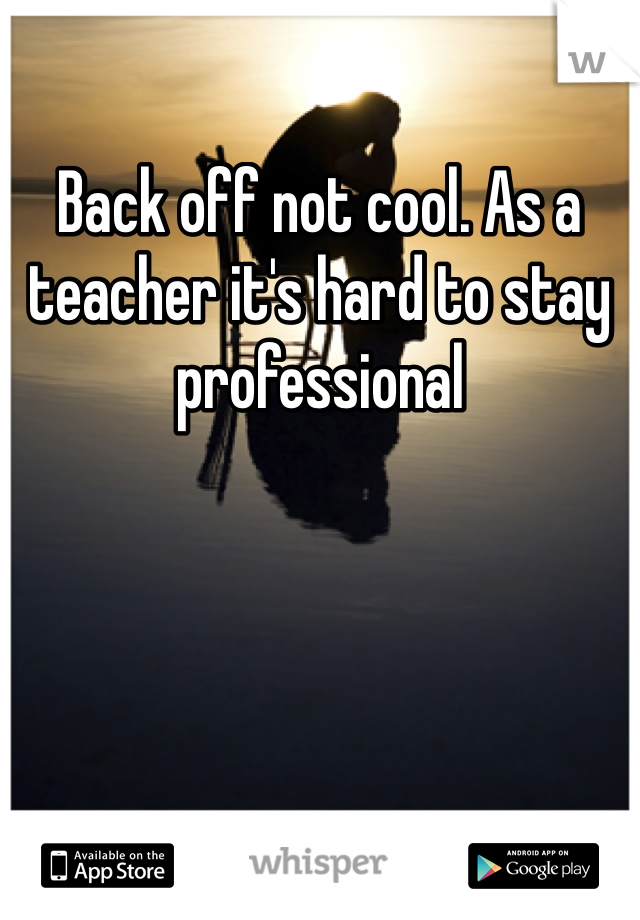 Back off not cool. As a teacher it's hard to stay professional 