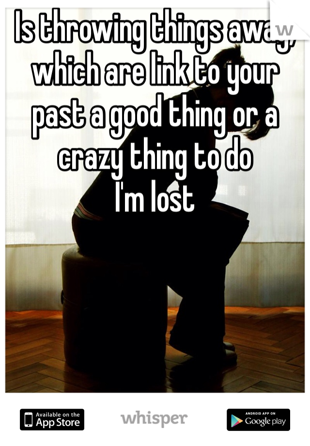 Is throwing things away, which are link to your past a good thing or a crazy thing to do 
I'm lost 