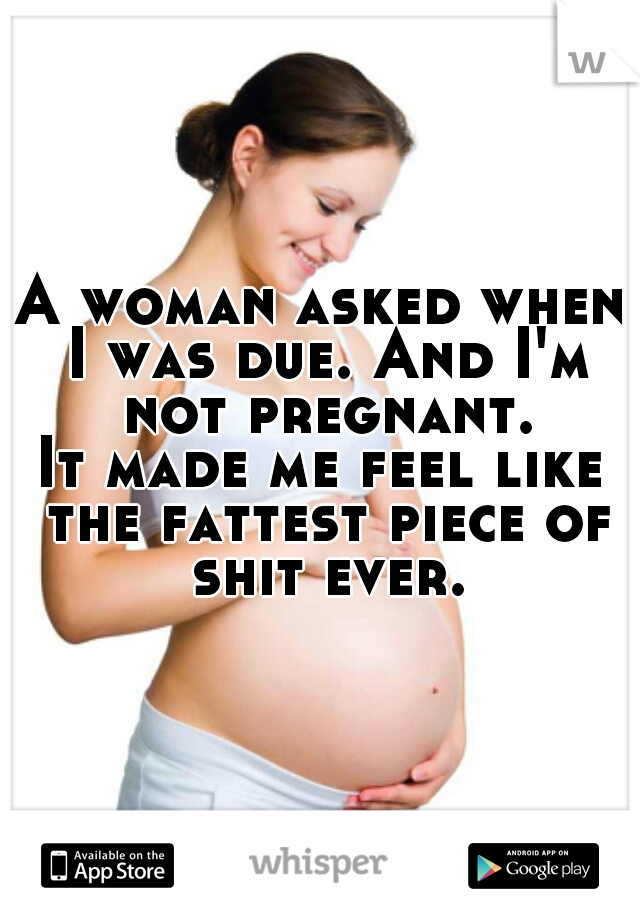 A woman asked when I was due. And I'm not pregnant.

It made me feel like the fattest piece of shit ever.