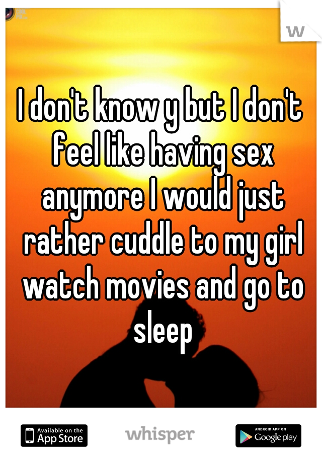 I don't know y but I don't feel like having sex anymore I would just rather cuddle to my girl watch movies and go to sleep