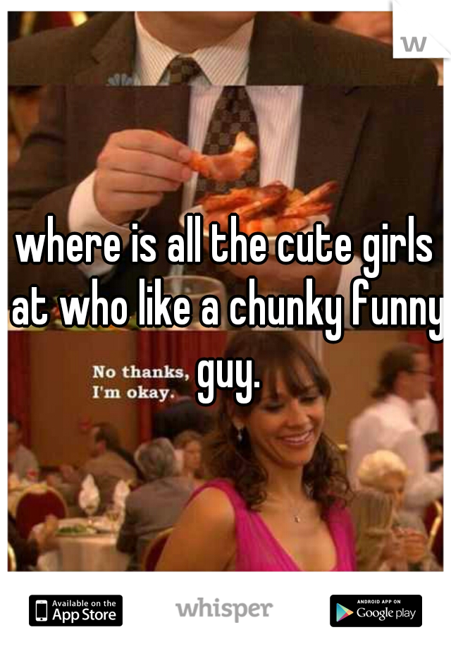 where is all the cute girls at who like a chunky funny guy.