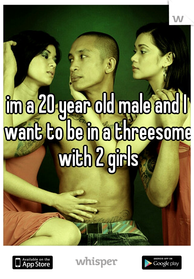im a 20 year old male and I want to be in a threesome with 2 girls