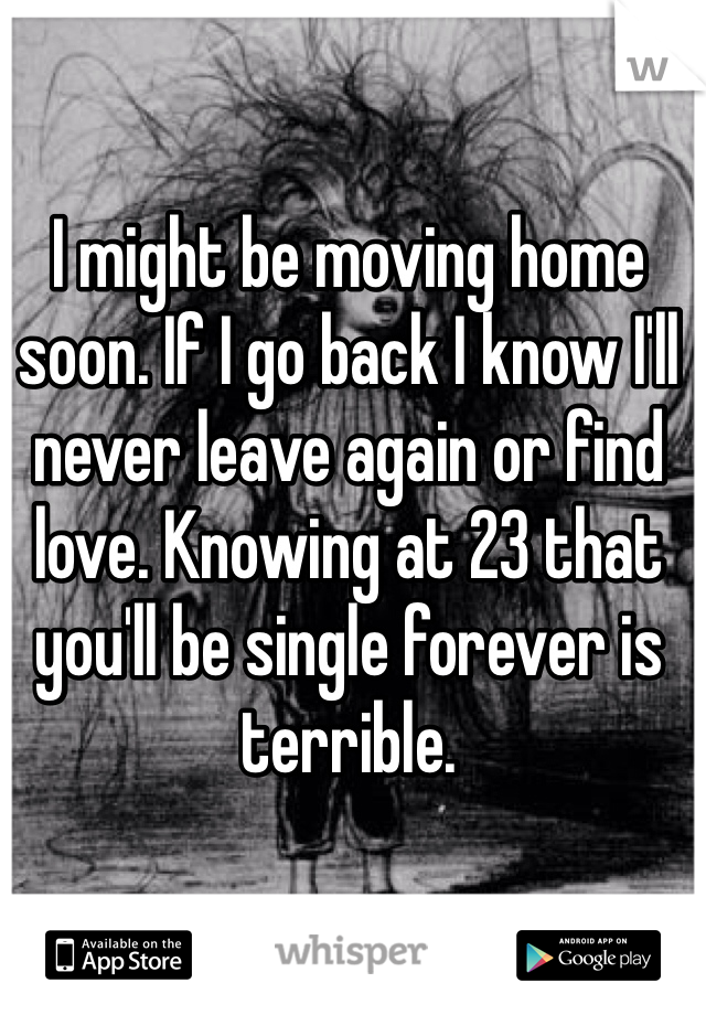 I might be moving home soon. If I go back I know I'll never leave again or find love. Knowing at 23 that you'll be single forever is terrible. 
